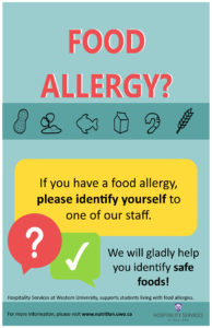 Image of poster stating: Food allergy? If you have a food allergy please identify yourself to one of our staff. We will gladly help you identify safe foods! Hospitality Services at Western University supports students living with food allergies. For more information, please visit www.nutrition.uwo.ca. Logo of Western University Hospitality Services.